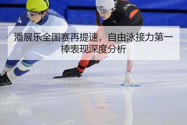 潘展乐全国赛再提速，自由泳接力第一棒表现深度分析